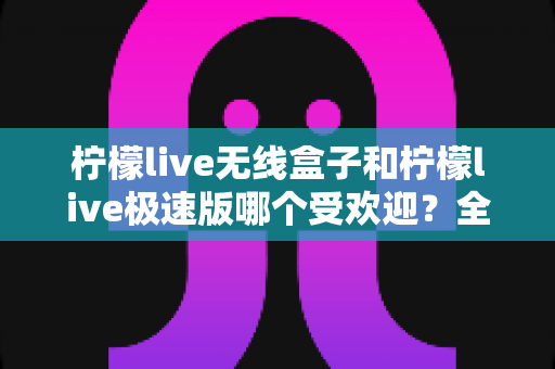 柠檬live无线盒子和柠檬live极速版哪个受欢迎？全方位对比评测帮你找到最适合的直播利器