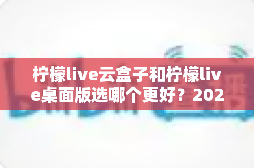 柠檬live云盒子和柠檬live桌面版选哪个更好?2025年直播从业者必看的深度对比与选购指南 柠檬live云盒子和柠檬live桌面版选哪个更好?2025年直播从业者必看的深度对比与选购指南