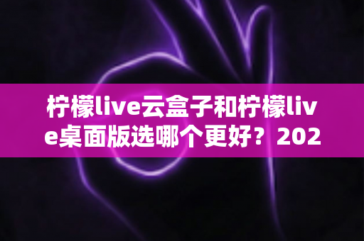柠檬live云盒子和柠檬live桌面版选哪个更好?2025年直播从业者必看的深度对比与选购指南 柠檬live云盒子和柠檬live桌面版选哪个更好?2025年直播从业者必看的深度对比与选购指南