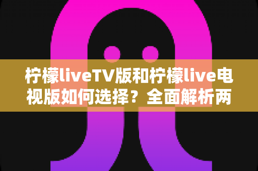 柠檬liveTV版和柠檬live电视版如何选择？全面解析两大版本差异与选购指南