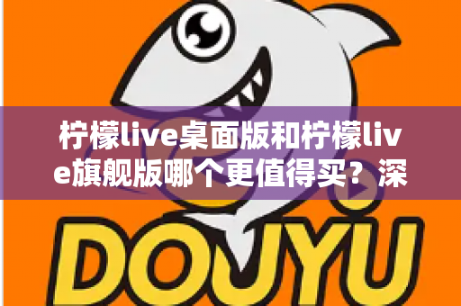 柠檬live桌面版和柠檬live旗舰版哪个更值得买?深度对比评测与避坑选购指南 柠檬live桌面版和柠檬live旗舰版哪个更值得买?深度对比评测与避坑选购指南