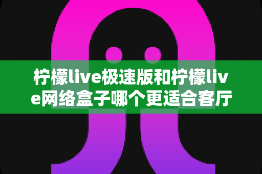 柠檬live极速版和柠檬live网络盒子哪个更适合客厅？全面对比分析与选购指南