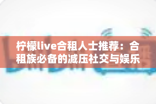 柠檬live合租人士推荐：合租族必备的减压社交与娱乐实用指南
