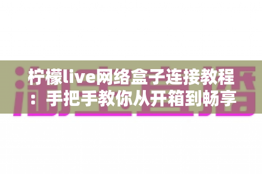 柠檬live网络盒子连接教程:手把手教你从开箱到畅享大屏影音 柠檬live网络盒子连接教程:手把手教你从开箱到畅享大屏影音