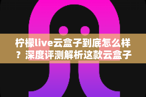 柠檬live云盒子到底怎么样？深度评测解析这款云盒子的真实使用体验与购买建议