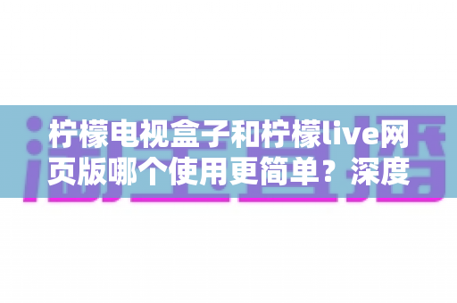 柠檬电视盒子和柠檬live网页版哪个使用更简单？深度对比两种观看方式的操作难度与实用选择指南
