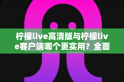 柠檬live高清版与柠檬live客户端哪个更实用?全面对比分析与选购指南 柠檬live高清版与柠檬live客户端哪个更实用?全面对比分析与选购指南