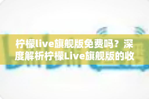 柠檬live旗舰版免费吗？深度解析柠檬Live旗舰版的收费模式与免费使用全攻略