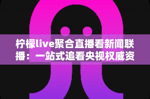 柠檬live聚合直播看新闻联播：一站式追看央视权威资讯的实用指南与深度测评