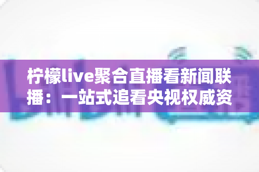 柠檬live聚合直播看新闻联播：一站式追看央视权威资讯的实用指南与深度测评