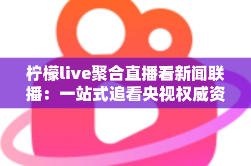 柠檬live聚合直播看新闻联播：一站式追看央视权威资讯的实用指南与深度测评