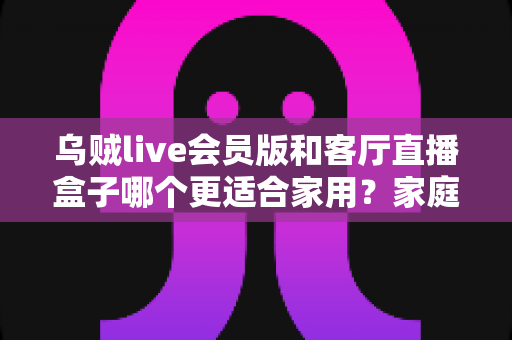 乌贼live会员版和客厅直播盒子哪个更适合家用?家庭观影方案深度对比与选购指南 乌贼live会员版和客厅直播盒子哪个更适合家用?家庭观影方案深度对比与选购指南