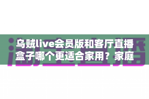 乌贼live会员版和客厅直播盒子哪个更适合家用?家庭观影方案深度对比与选购指南 乌贼live会员版和客厅直播盒子哪个更适合家用?家庭观影方案深度对比与选购指南