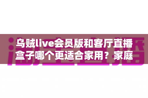 乌贼live会员版和客厅直播盒子哪个更适合家用？家庭观影方案深度对比与选购指南