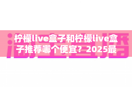 柠檬live盒子和柠檬live盒子推荐哪个便宜？2025最新价格对比与高性价比选购全攻略