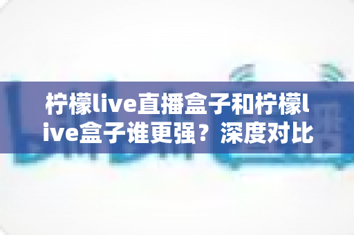 柠檬live直播盒子和柠檬live盒子谁更强?深度对比评测帮你选对不踩坑 柠檬live直播盒子和柠檬live盒子谁更强?深度对比评测帮你选对不踩坑