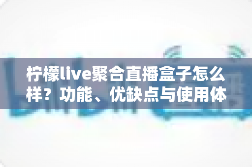 柠檬live聚合直播盒子怎么样？功能、优缺点与使用体验全方位解析