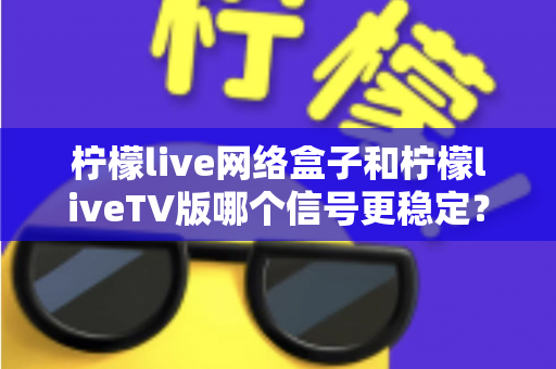 柠檬live网络盒子和柠檬liveTV版哪个信号更稳定？一文看懂两大方案的真实差距