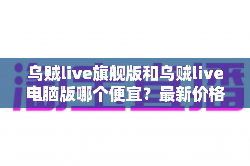 乌贼live旗舰版和乌贼live电脑版哪个便宜？最新价格对比与高性价比选购指南