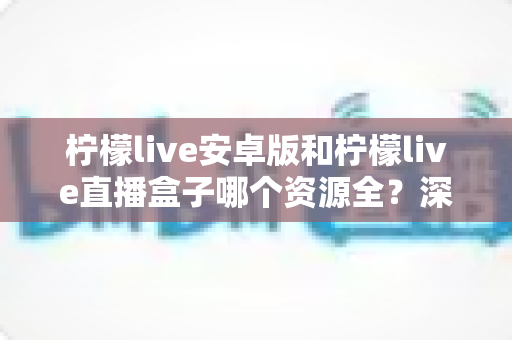 柠檬live安卓版和柠檬live直播盒子哪个资源全？深度对比解析与实用选择指南