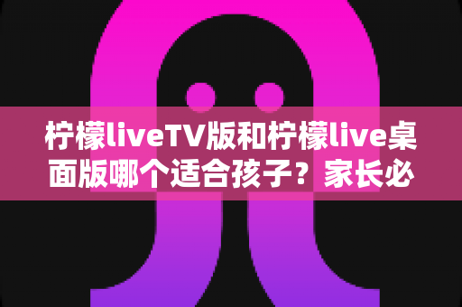 柠檬liveTV版和柠檬live桌面版哪个适合孩子?家长必读的版本对比、护眼分析与使用建议全指南 柠檬liveTV版和柠檬live桌面版哪个适合孩子?家长必读的版本对比、护眼分析与使用建议全指南