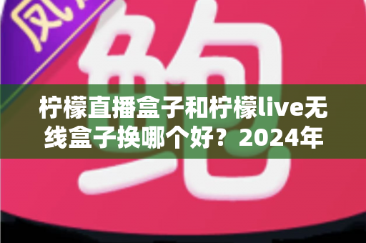 柠檬直播盒子和柠檬live无线盒子换哪个好？2024年最新选购指南与深度测评解析