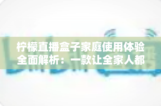 柠檬直播盒子家庭使用体验全面解析:一款让全家人都爱不释手的高清影音神器 柠檬直播盒子家庭使用体验全面解析:一款让全家人都爱不释手的高清影音神器