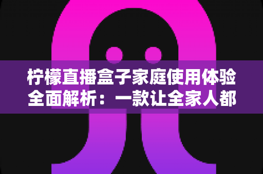 柠檬直播盒子家庭使用体验全面解析:一款让全家人都爱不释手的高清影音神器 柠檬直播盒子家庭使用体验全面解析:一款让全家人都爱不释手的高清影音神器