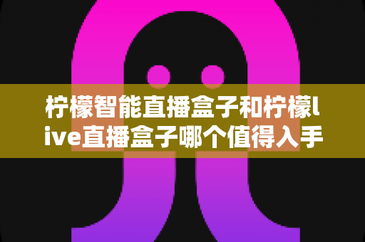 柠檬智能直播盒子和柠檬live直播盒子哪个值得入手？2025年最全选购对比指南