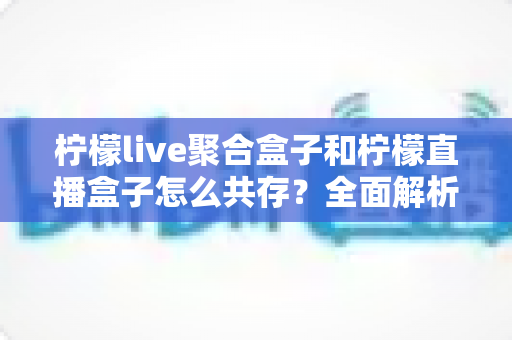 柠檬live聚合盒子和柠檬直播盒子怎么共存？全面解析与实操指南