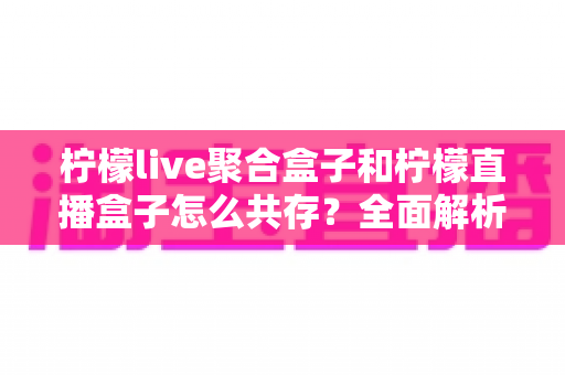 柠檬live聚合盒子和柠檬直播盒子怎么共存？全面解析与实操指南