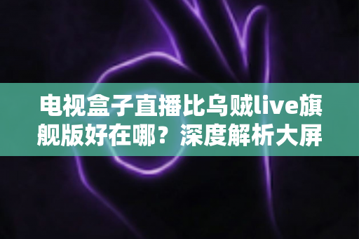 电视盒子直播比乌贼live旗舰版好在哪?深度解析大屏直播体验的真正差距 电视盒子直播比乌贼live旗舰版好在哪?深度解析大屏直播体验的真正差距