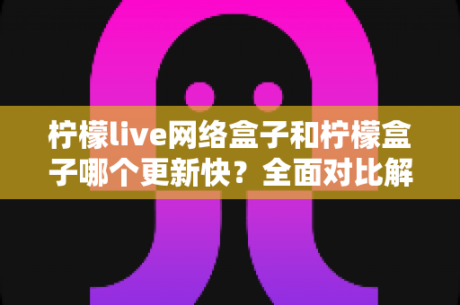 柠檬live网络盒子和柠檬盒子哪个更新快？全面对比解析与实用选择指南