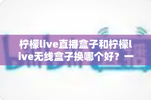 柠檬live直播盒子和柠檬live无线盒子换哪个好?一篇看懂两款设备差异与选购全攻略 柠檬live直播盒子和柠檬live无线盒子换哪个好?一篇看懂两款设备差异与选购全攻略