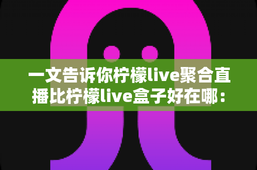 一文告诉你柠檬live聚合直播比柠檬live盒子好在哪:六大维度全面对比,帮你选对大屏观影方案 一文告诉你柠檬live聚合直播比柠檬live盒子好在哪:六大维度全面对比,帮你选对大屏观影方案