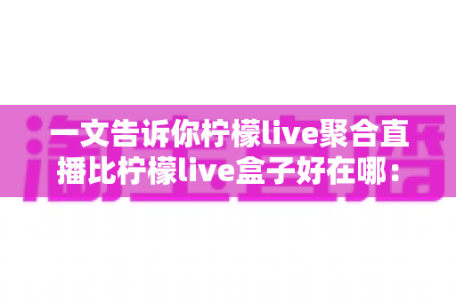 一文告诉你柠檬live聚合直播比柠檬live盒子好在哪:六大维度全面对比,帮你选对大屏观影方案 一文告诉你柠檬live聚合直播比柠檬live盒子好在哪:六大维度全面对比,帮你选对大屏观影方案
