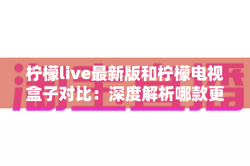 柠檬live最新版和柠檬电视盒子对比：深度解析哪款更适合你的家庭影音需求