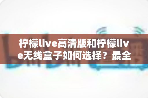 柠檬live高清版和柠檬live无线盒子如何选择?最全对比评测与实用选购指南 柠檬live高清版和柠檬live无线盒子如何选择?最全对比评测与实用选购指南
