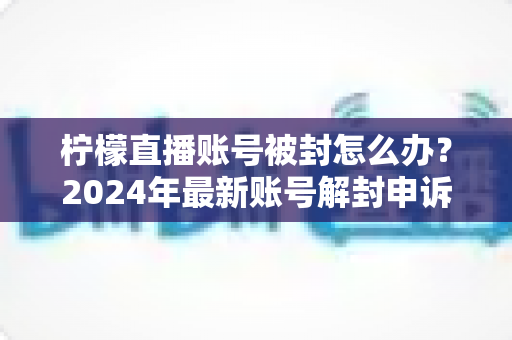 柠檬直播账号被封怎么办？2024年最新账号解封申诉流程与防封实用指南全解析