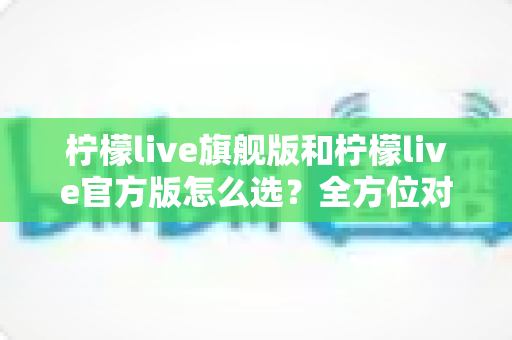 柠檬live旗舰版和柠檬live官方版怎么选？全方位对比分析与选购避坑指南