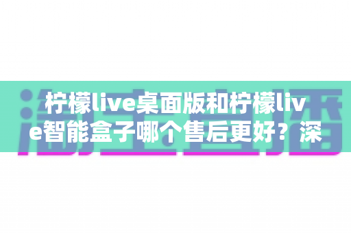 柠檬live桌面版和柠檬live智能盒子哪个售后更好？深度对比评测带你全面了解售后服务体验