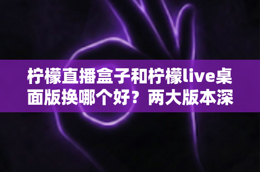 柠檬直播盒子和柠檬live桌面版换哪个好？两大版本深度对比与选择指南