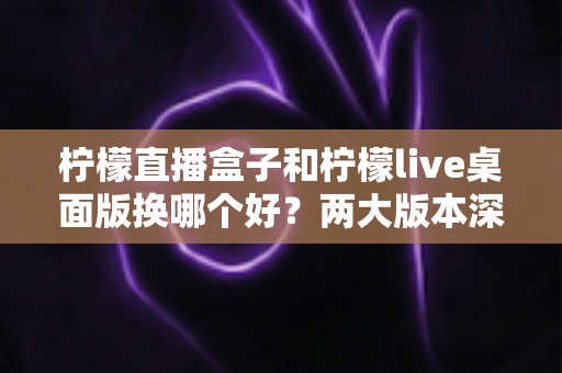 柠檬直播盒子和柠檬live桌面版换哪个好？两大版本深度对比与选择指南