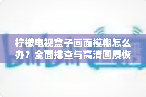柠檬电视盒子画面模糊怎么办？全面排查与高清画质恢复指南
