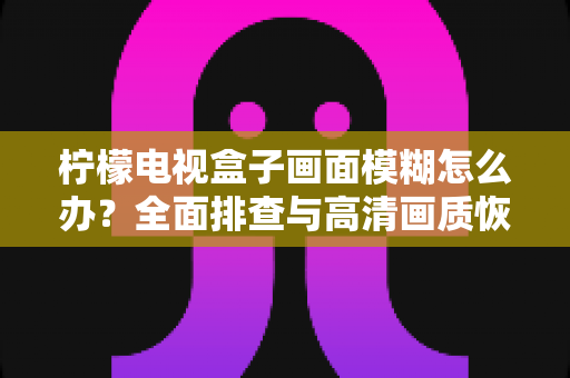 柠檬电视盒子画面模糊怎么办？全面排查与高清画质恢复指南