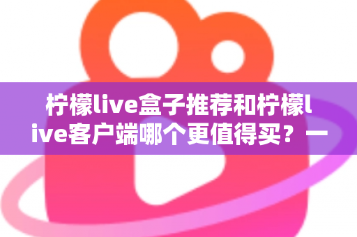 柠檬live盒子推荐和柠檬live客户端哪个更值得买？一文读懂两大方案的真实差异