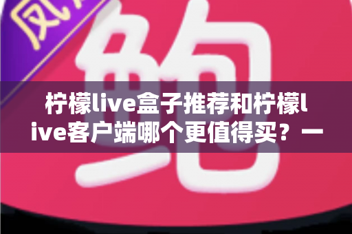 柠檬live盒子推荐和柠檬live客户端哪个更值得买？一文读懂两大方案的真实差异