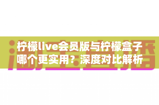 柠檬live会员版与柠檬盒子哪个更实用?深度对比解析帮你找到最适合自己的观影方案 柠檬live会员版与柠檬盒子哪个更实用?深度对比解析帮你找到最适合自己的观影方案