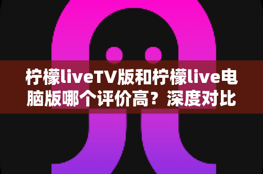 柠檬liveTV版和柠檬live电脑版哪个评价高？深度对比两大版本口碑与体验差异