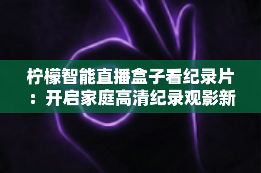 柠檬智能直播盒子看纪录片：开启家庭高清纪录观影新时代的完美指南